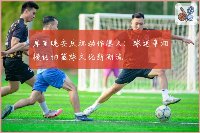 库里晚安庆祝动作爆火:球迷争相模仿的篮球文化新潮流