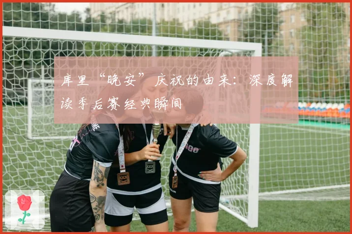 库里“晚安”庆祝的由来：深度解读季后赛经典瞬间