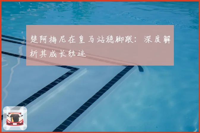 楚阿梅尼在皇马站稳脚跟：深度解析其成长轨迹
