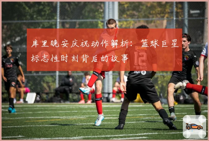 库里晚安庆祝动作解析:篮球巨星标志性时刻背后的故事