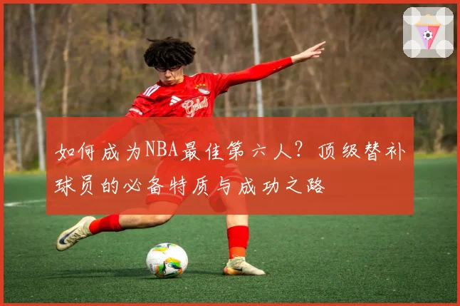 如何成为NBA最佳第六人？顶级替补球员的必备特质与成功之路