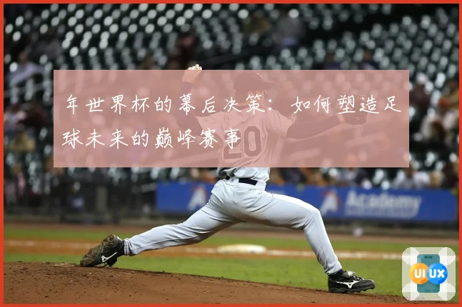 年世界杯的幕后决策:如何塑造足球未来的巅峰赛事
