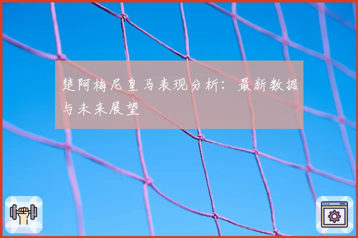 楚阿梅尼皇马表现分析:最新数据与未来展望