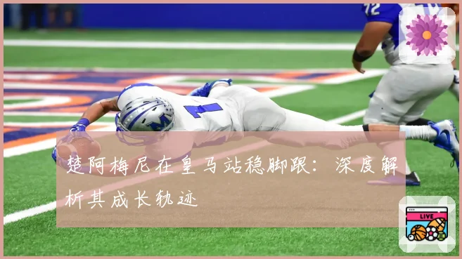 楚阿梅尼在皇马站稳脚跟：深度解析其成长轨迹