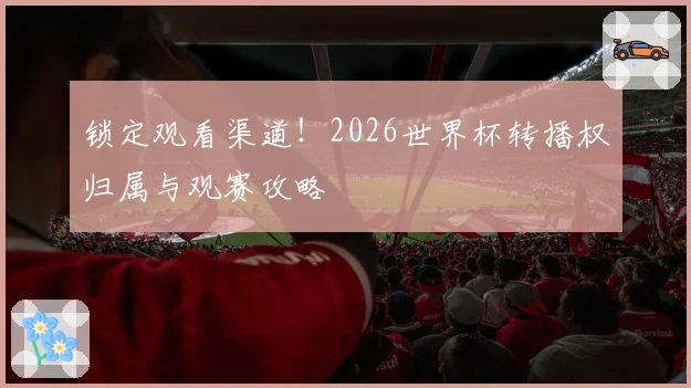 锁定观看渠道！2026世界杯转播权归属与观赛攻略